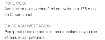 PORCINOS: Administrar a las cerdas 2 ml equivalente a 175 mcg. de Cloprostenol VIA DE ADMINISTRACIÓN Porciprost debe de administrarse mediante inyección intramuscular profunda.