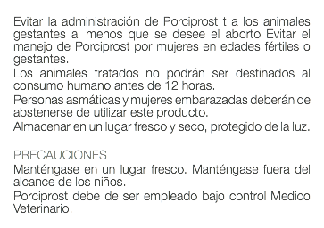  Evitar la administración de Porciprost t a los animales gestantes al menos que se desee el aborto Evitar el manejo de Porciprost por mujeres en edades fértiles o gestantes. Los animales tratados no podrán ser destinados al consumo humano antes de 12 horas. Personas asmáticas y mujeres embarazadas deberán de abstenerse de utilizar este producto. Almacenar en un lugar fresco y seco, protegido de la luz. PRECAUCIONES Manténgase en un lugar fresco. Manténgase fuera del alcance de los niños. Porciprost debe de ser empleado bajo control Medico Veterinario. 