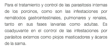 Para el tratamiento y control de las parasitosis internas de los porcinos, como son las infestaciones por nemátodos gastrointestinales, pulmonares y renales, tanto en sus fases larvarias como adultas. Es coadyuvante en el control de las infestaciones por parásitos externos como piojos masticadores y ácaros de la sarna.