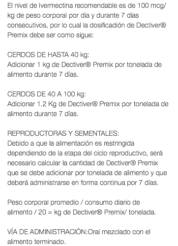 El nivel de Ivermectina recomendable es de 100 mcg/kg de peso corporal por día y durante 7 días consecutivos, por lo cual la dosificadión de Dectiver® Premix debe ser como sigue: CERDOS DE HASTA 40 kg: Adicionar 1 kg de Dectiver® Premix por tonelada de alimento durante 7 días. CERDOS DE 40 A 100 kg: Adicionar 1.2 Kg de Dectiver® Premix por tonelada de alimento durante 7 días. REPRODUCTORAS Y SEMENTALES: Debido a que la alimentación es restringida dependiendo de la etapa del ciclo reproductivo, será necesario calcular la cantidad de Dectiver® Premix que se debe adicionar por tonelada de alimento y que deberá administrarse en forma continua por 7 días. Peso corporal promedio / consumo diario de alimento / 20 = kg de Dectiver® Premix/ tonelada. VÍA DE ADMINISTRACIÓN:Oral mezclado con el alimento terminado.