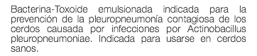 Bacterina-Toxoide emulsionada indicada para la prevención de la pleuropneumonía contagiosa de los cerdos causada por infecciones por Actinobacillus pleuropneumoniae. Indicada para usarse en cerdos sanos.