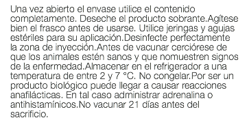 Una vez abierto el envase utilice el contenido completamente. Deseche el producto sobrante.Agítese bien el frasco antes de usarse. Utilice jeringas y agujas estériles para su aplicación.Desinfecte perfectamente la zona de inyección.Antes de vacunar cerciórese de que los animales estén sanos y que nomuestren signos de la enfermedad.Almacenar en el refrigerador a una temperatura de entre 2 y 7 °C. No congelar.Por ser un producto biológico puede llegar a causar reacciones anafilácticas. En tal caso administrar adrenalina o antihistamínicos.No vacunar 21 días antes del sacrificio.