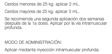 Cerdos menores de 25 kg: aplicar 2 mL. Cerdos mayores de 25 kg: aplicar 3 mL. Se recomienda una segunda aplicación dos semanas después de la 1a dosis. Aplicar por la vía intramuscular profunda. MODO DE ADMINISTRACIÓN: Aplicar mediante inyección intramuscular profunda.