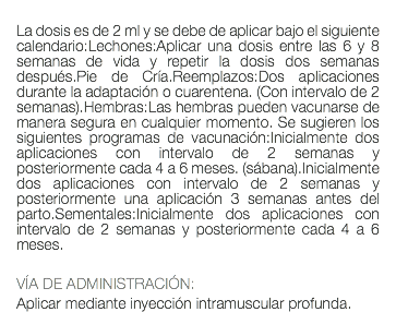  La dosis es de 2 ml y se debe de aplicar bajo el siguiente calendario:Lechones:Aplicar una dosis entre las 6 y 8 semanas de vida y repetir la dosis dos semanas después.Pie de Cría.Reemplazos:Dos aplicaciones durante la adaptación o cuarentena. (Con intervalo de 2 semanas).Hembras:Las hembras pueden vacunarse de manera segura en cualquier momento. Se sugieren los siguientes programas de vacunación:Inicialmente dos aplicaciones con intervalo de 2 semanas y posteriormente cada 4 a 6 meses. (sábana).Inicialmente dos aplicaciones con intervalo de 2 semanas y posteriormente una aplicación 3 semanas antes del parto.Sementales:Inicialmente dos aplicaciones con intervalo de 2 semanas y posteriormente cada 4 a 6 meses. VÍA DE ADMINISTRACIÓN: Aplicar mediante inyección intramuscular profunda.