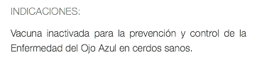 INDICACIONES: Vacuna inactivada para la prevención y control de la Enfermedad del Ojo Azul en cerdos sanos.