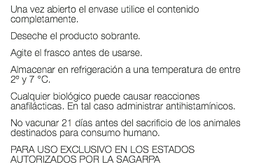 Una vez abierto el envase utilice el contenido completamente. Deseche el producto sobrante. Agite el frasco antes de usarse. Almacenar en refrigeración a una temperatura de entre 2º y 7 °C. Cualquier biológico puede causar reacciones anafilácticas. En tal caso administrar antihistamínicos. No vacunar 21 días antes del sacrificio de los animales destinados para consumo humano. PARA USO EXCLUSIVO EN LOS ESTADOS AUTORIZADOS POR LA SAGARPA