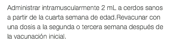 Administrar intramuscularmente 2 mL a cerdos sanos a partir de la cuarta semana de edad.Revacunar con una dosis a la segunda o tercera semana después de la vacunación inicial.