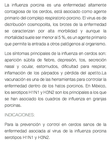 La influenza porcina es una enfermedad altamente contagiosa de los cerdos, está asociado como agente primario del complejo respiratorio porcino. El virus es de distribución cosmopolita, los brotes de la enfermedad se caracterizan por alta morbilidad y aunque la mortalidad suele ser menor al 5 %, es un agente primario que permite la entrada a otros patógenos al organismo. Los síntomas principales de la influenza en cerdos son: aparición súbita de fiebre, depresión, tos, secreción nasal y ocular, estornudos, dificultad para respirar, inflamación de los párpados y pérdida del apetito.La vacunación es una de las herramientas para controlar la enfermedad dentro de los hatos porcinos. En México, los serotipos H1N1 y H3N2 son los principales a los que se han asociado los cuadros de influenza en granjas porcinas. INDICACIONES: Para la prevención y control en cerdos sanos de la enfermedad asociada al virus de la influenza porcina serotipos H1N1 y H3N2.