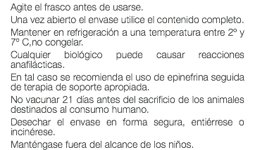 Agite el frasco antes de usarse. Una vez abierto el envase utilice el contenido completo. Mantener en refrigeración a una temperatura entre 2º y 7º C,no congelar. Cualquier biológico puede causar reacciones anafilácticas. En tal caso se recomienda el uso de epinefrina seguida de terapia de soporte apropiada. No vacunar 21 días antes del sacrificio de los animales destinados al consumo humano. Desechar el envase en forma segura, entiérrese o incinérese. Manténgase fuera del alcance de los niños.