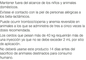 Mantener fuera del alcance de los niños y animales domésticos. Evítese el contacto con la piel de personas alérgicas a los beta-lactámicos. Puede ocurrir trombocitopenia y anemia reversible en animales a los que se administra de tres a cinco veces la dosis recomendada. Los cerdos que pesan más de 40 kg requerirán más de una inyección ya que no se debe exceder 2 mL por sitio de aplicación. No deberá usarse este producto 14 días antes del sacrificio de animales destinados para consumo humano.