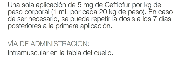 Una sola aplicación de 5 mg de Ceftiofur por kg de peso corporal (1 mL por cada 20 kg de peso). En caso de ser necesario, se puede repetir la dosis a los 7 días posteriores a la primera aplicación. VÍA DE ADMINISTRACIÓN: Intramuscular en la tabla del cuello.