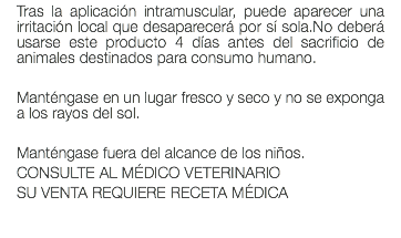 Tras la aplicación intramuscular, puede aparecer una irritación local que desaparecerá por sí sola.No deberá usarse este producto 4 días antes del sacrificio de animales destinados para consumo humano. Manténgase en un lugar fresco y seco y no se exponga a los rayos del sol. Manténgase fuera del alcance de los niños. CONSULTE AL MÉDICO VETERINARIO SU VENTA REQUIERE RECETA MÉDICA