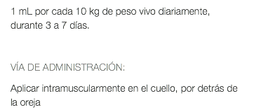 1 mL por cada 10 kg de peso vivo diariamente, durante 3 a 7 días. VÍA DE ADMINISTRACIÓN: Aplicar intramuscularmente en el cuello, por detrás de la oreja