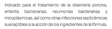 Indicado para el tratamiento de la disentería porcina, enteritis bacterianas, neumonías bacterianas y micoplásmicas, así como otras infecciones septicémicas susceptibles a la acción de los ingredientes de la fórmula.