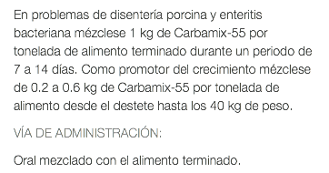 En problemas de disentería porcina y enteritis bacteriana mézclese 1 kg de Carbamix-55 por tonelada de alimento terminado durante un periodo de 7 a 14 días. Como promotor del crecimiento mézclese de 0.2 a 0.6 kg de Carbamix-55 por tonelada de alimento desde el destete hasta los 40 kg de peso. VÍA DE ADMINISTRACIÓN: Oral mezclado con el alimento terminado.