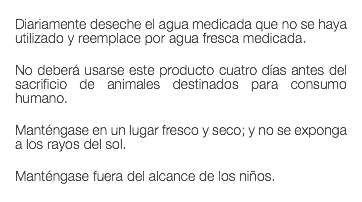  Diariamente deseche el agua medicada que no se haya utilizado y reemplace por agua fresca medicada. No deberá usarse este producto cuatro días antes del sacrificio de animales destinados para consumo humano. Manténgase en un lugar fresco y seco; y no se exponga a los rayos del sol. Manténgase fuera del alcance de los niños. 