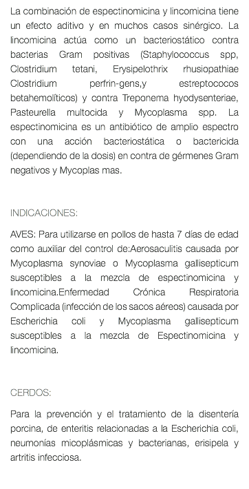 La combinación de espectinomicina y lincomicina tiene un efecto aditivo y en muchos casos sinérgico. La lincomicina actúa como un bacteriostático contra bacterias Gram positivas (Staphylococcus spp, Clostridium tetani, Erysipelothrix rhusiopathiae Clostridium perfrin-gens,y estreptococos betahemolíticos) y contra Treponema hyodysenteriae, Pasteurella multocida y Mycoplasma spp. La espectinomicina es un antibiótico de amplio espectro con una acción bacteriostática o bactericida (dependiendo de la dosis) en contra de gérmenes Gram negativos y Mycoplas mas. INDICACIONES: AVES: Para utilizarse en pollos de hasta 7 días de edad como auxiliar del control de:Aerosaculitis causada por Mycoplasma synoviae o Mycoplasma gallisepticum susceptibles a la mezcla de espectinomicina y lincomicina.Enfermedad Crónica Respiratoria Complicada (infección de los sacos aéreos) causada por Escherichia coli y Mycoplasma gallisepticum susceptibles a la mezcla de Espectinomicina y lincomicina. CERDOS: Para la prevención y el tratamiento de la disentería porcina, de enteritis relacionadas a la Escherichia coli, neumonías micoplásmicas y bacterianas, erisipela y artritis infecciosa. 