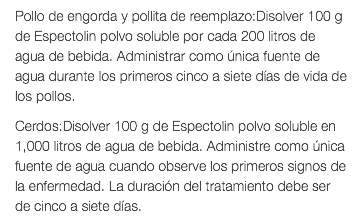 Pollo de engorda y pollita de reemplazo:Disolver 100 g de Espectolin polvo soluble por cada 200 litros de agua de bebida. Administrar como única fuente de agua durante los primeros cinco a siete días de vida de los pollos. Cerdos:Disolver 100 g de Espectolin polvo soluble en 1,000 litros de agua de bebida. Administre como única fuente de agua cuando observe los primeros signos de la enfermedad. La duración del tratamiento debe ser de cinco a siete días.