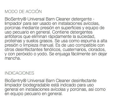  MODO DE ACCIÓN BioSentry® Universal Barn Cleaner detergente - limpiador para ser usado en instalaciones avícolas, porcinas mediante presión en superficies y equipo de uso pecuario en general. Contiene detergentes anfóteros que eliminan rápidamente la suciedad, proteínas y suelos grasos. Se usa como espuma a alta presión o limpieza manual. Es de uso compatible con otros desinfectantes fenólicos, cuaternarios, clorados, y con peróxido o yodo. Se enjuaga fácilmente sin dejar mancha. INDICACIONES BioSentry® Universal Barn Cleaner desinfectante limpiador biodegradable está indicado para uso general en instalaciones avícolas y porcinas, así como en equipo pecuario en general.