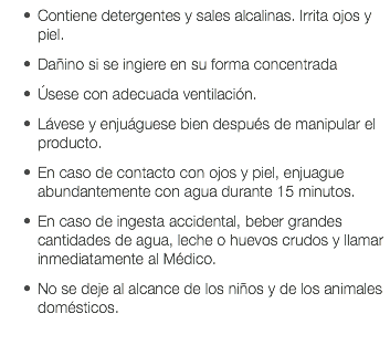 Contiene detergentes y sales alcalinas. Irrita ojos y piel. Dañino si se ingiere en su forma concentrada Úsese con adecuada ventilación. Lávese y enjuáguese bien después de manipular el producto. En caso de contacto con ojos y piel, enjuague abundantemente con agua durante 15 minutos. En caso de ingesta accidental, beber grandes cantidades de agua, leche o huevos crudos y llamar inmediatamente al Médico. No se deje al alcance de los niños y de los animales domésticos. 