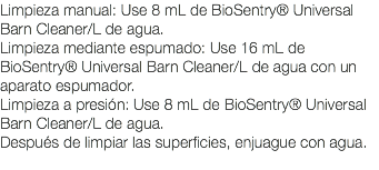 Limpieza manual: Use 8 mL de BioSentry® Universal Barn Cleaner/L de agua. Limpieza mediante espumado: Use 16 mL de BioSentry® Universal Barn Cleaner/L de agua con un aparato espumador. Limpieza a presión: Use 8 mL de BioSentry® Universal Barn Cleaner/L de agua. Después de limpiar las superficies, enjuague con agua. 