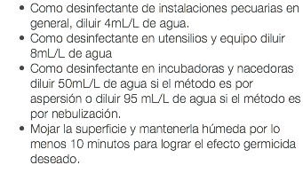 Como desinfectante de instalaciones pecuarias en general, diluir 4mL/L de agua. Como desinfectante en utensilios y equipo diluir 8mL/L de agua Como desinfectante en incubadoras y nacedoras diluir 50mL/L de agua si el método es por aspersión o diluir 95 mL/L de agua si el método es por nebulización. Mojar la superficie y mantenerla húmeda por lo menos 10 minutos para lograr el efecto germicida deseado. 