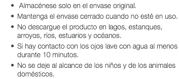  Almacénese solo en el envase original. Mantenga el envase cerrado cuando no esté en uso. No descargue el producto en lagos, estanques, arroyos, ríos, estuarios y océanos. Si hay contacto con los ojos lave con agua al menos durante 10 minutos. No se deje al alcance de los niños y de los animales domésticos.