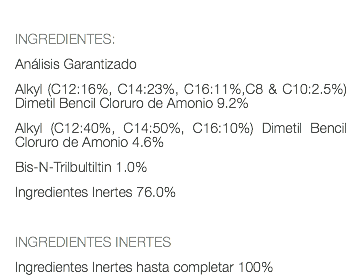  INGREDIENTES: Análisis Garantizado Alkyl (C12:16%, C14:23%, C16:11%,C8 & C10:2.5%) Dimetil Bencil Cloruro de Amonio 9.2% Alkyl (C12:40%, C14:50%, C16:10%) Dimetil Bencil Cloruro de Amonio 4.6% Bis-N-Trilbultiltin 1.0% Ingredientes Inertes 76.0% INGREDIENTES INERTES Ingredientes Inertes hasta completar 100%