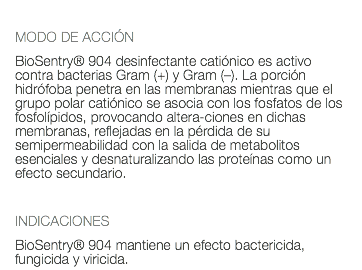  MODO DE ACCIÓN BioSentry® 904 desinfectante catiónico es activo contra bacterias Gram (+) y Gram (–). La porción hidrófoba penetra en las membranas mientras que el grupo polar catiónico se asocia con los fosfatos de los fosfolípidos, provocando altera-ciones en dichas membranas, reflejadas en la pérdida de su semipermeabilidad con la salida de metabolitos esenciales y desnaturalizando las proteínas como un efecto secundario. INDICACIONES BioSentry® 904 mantiene un efecto bactericida, fungicida y viricida.