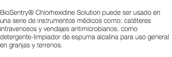  BioSentry® Chlorhexidine Solution puede ser usado en una serie de instrumentos médicos como: catéteres intravenosos y vendajes antimicrobianos. como detergente-limpiador de espuma alcalina para uso general en granjas y terrenos. 