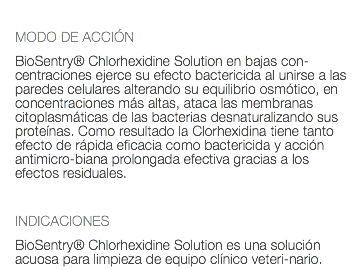  MODO DE ACCIÓN BioSentry® Chlorhexidine Solution en bajas con-centraciones ejerce su efecto bactericida al unirse a las paredes celulares alterando su equilibrio osmótico, en concentraciones más altas, ataca las membranas citoplasmáticas de las bacterias desnaturalizando sus proteínas. Como resultado la Clorhexidina tiene tanto efecto de rápida eficacia como bactericida y acción antimicro-biana prolongada efectiva gracias a los efectos residuales. INDICACIONES BioSentry® Chlorhexidine Solution es una solución acuosa para limpieza de equipo clínico veteri-nario.