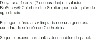 Diluya una (1) onza (2 cucharadas) de solución BioSentry® Chlorhexidine Solution por cada galón de agua limpia. Enjuague el área a ser limpiada con una generosa cantidad de solución de Clorhexidina. Seque el exceso con toallas desechables de papel. 