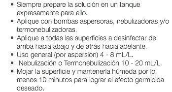 Siempre prepare la solución en un tanque expresamente para ello. Aplique con bombas aspersoras, nebulizadoras y/o termonebulizadoras. Aplique a todas las superficies a desinfectar de arriba hacia abajo y de atrás hacia adelante. Uso general (por aspersión) 4 - 8 mL/L. Nebulización o Termonebulización 10 - 20 mL/L. Mojar la superficie y mantenerla húmeda por lo menos 10 minutos para lograr el efecto germicida deseado. 