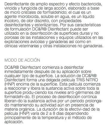 Desinfectante de amplio espectro y efecto bactericida, viricida y fungicida de larga acción, elaborado a base de micro cristales de formaldehído; el cual es un agente microbicida, soluble en agua, es un líquido incoloro, de olor discreto, con propiedades desinfectantes y esterilizantes. Por sus características de formulación DC&R® Disinfectant puede ser utilizado en la desinfección de superficies duras y no porosas de las instalaciones y equipos utilizados en las explotaciones avícolas y ganaderas así como en clínicas veterinarias y otras instalaciones no ganaderas. MODO DE ACCIÓN DC&R® Disinfectant comienza a desinfectar inmediatamente después de su aplicación sobre cualquier tipo de superficie. La solución de DC&R® Disinfectant forma una delgada película TRIS NITRO (HNP) encima de la superficie. Esta película comienza a reaccionar y libera la sustancia activa sobre toda la superficie produ-ciendo los niveles anti-gérmenes del formaldehi-do. El proceso de desinfección continúa liberan-do la sustancia activa por un periodo prolonga-do manteniendo su actividad aún en presencia de materia orgánica. La duración de la efectivi-dad de la película (HNP) varía de 2 a 8 días dependiendo principalmente de la temperatura y el método de aplicación. 