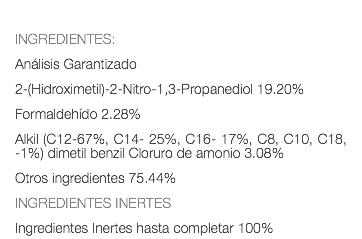  INGREDIENTES: Análisis Garantizado 2-(Hidroximetil)-2-Nitro-1,3-Propanediol 19.20% Formaldehído 2.28% Alkil (C12-67%, C14- 25%, C16- 17%, C8, C10, C18, -1%) dimetil benzil Cloruro de amonio 3.08% Otros ingredientes 75.44% INGREDIENTES INERTES Ingredientes Inertes hasta completar 100%