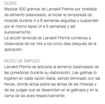 DOSIS: Mezclar 500 gramos de Larvakill Premix por tonelada de alimento balanceado, al iniciar la temporada de moscas durante 4 a 6 semanas seguidas y suspender por el mismo lapso (4 a 6 semanas) y así sucesivamente. La acción larvicida de Larvakill Premix comienza a observarse de los tres a los cinco días después de la aplicación. MODO DE EMPLEO: Larvakill Premix se adiciona al alimento balanceado de las ponedoras durante su elaboración. Las gallinas lo ingieren en cada ración diaria, siendo eliminado con las heces, donde actúa sobre las larvas de las moscas y de las pulgas que se desarrollan en la gallinaza y en la cama de las aves respectivamente. 