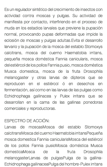  Es un regulador sintético del crecimiento de insectos con actividad contra moscas y pulgas. Su actividad de manifiesta por contacto, interfiriendo en el proceso de muda en los estadios larvales que previene la pupación normal, provocando pupas deformadas que impide la eclosión de moscas y pulgas adultas.Evita el desarrollo larvario y la pupación de la mosca del establo Stomoxys calcitrans, mosca del cuerno Haematobia irritans, pequeña mosca doméstica Fannia canicularis, mosca del estiércol de los pollos Fannia pusio, mosca doméstica Musca domestica, mosca de la fruta Drosophila melanogaster y otras larvas de dípteros que se reproducen en el estiércol ó en desechos en fermentación, así como en las larvas de las pulgas como Echidnophaga gallinacea y Pulex irritans que se desarrollan en la cama de las gallinas ponedoras comerciales y reproductoras. ESPECTRO DE ACCIÓN: Larvas de moscasMosca del establo Stomoxys calcitransMosca del cuerno Haematobia irritansPequeña mosca domestica Fannia canicularisMosca del estiércol de los pollos Fannia pusioMosca doméstica Musca domesticaMosca de la fruta Drosophila melanogasterLarvas de pulgasPulga de la gallina-Echidnophaga gallinaceaPulga del hombre-Pulex irritans