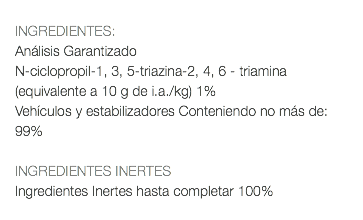  INGREDIENTES: Análisis Garantizado N-ciclopropil-1, 3, 5-triazina-2, 4, 6 - triamina (equivalente a 10 g de i.a./kg) 1% Vehículos y estabilizadores Conteniendo no más de: 99% INGREDIENTES INERTES Ingredientes Inertes hasta completar 100% 