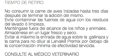 TIEMPO DE RETIRO: No consumir la carne de aves tratadas hasta tres días después de terminar la adición del mismo. Evite contaminar las fuentes de agua con los residuos del lavado ó limpieza. Manténgase fuera del alcance de los niños y animales. Almacénese en un lugar fresco y seco. Evitar al máximo la entrada de agua sobre la gallinaza y la cama para no diluir al Larvakill Premix por debajo de la concentración mínima de efectividad larvicida. CONSULTE AL MÉDICO VETERINARIO