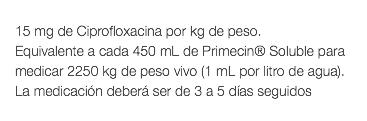  15 mg de Ciprofloxacina por kg de peso. Equivalente a cada 450 mL de Primecin® Soluble para medicar 2250 kg de peso vivo (1 mL por litro de agua). La medicación deberá ser de 3 a 5 días seguidos