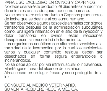 PARA USO EXCLUSIVO EN OVINOS Y CAPRINOS. No debe usarse éste producto 28 días antes del sacrificio de animales destinados para consumo humano. No se administre este producto a Caprinos productores de leche que se destine al consumo humano. Se han observado algunos casos de animales con signos transitorios después de la administración subcutánea como: una ligera inflamación en el sitio de la inyección y dolor transitorio en ovinos; estas reacciones desaparecen sin necesidad de tratamiento. Los organismos acuáticos son altamente sensibles a la toxicidad de la Ivermectina por lo cual los recipientes varios y cualquier contenido residual deben ser desechados en forma segura enterrándolos o incinerándolos. No se debe aplicar por vía intramuscular o intravenosa. Manténgase fuera del alcance de los niños. Almacenase en un lugar fresco y seco protegido de la luz. CONSULTE AL MÉDICO VETERINARIO. SU VENTA REQUIERE RECETA MÉDICA.