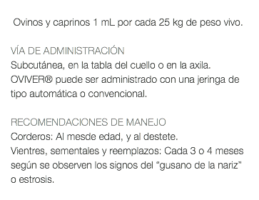  Ovinos y caprinos 1 mL por cada 25 kg de peso vivo. VÍA DE ADMINISTRACIÓN Subcutánea, en la tabla del cuello o en la axila. OVIVER® puede ser administrado con una jeringa de tipo automática o convencional. RECOMENDACIONES DE MANEJO Corderos: Al mesde edad, y al destete. Vientres, sementales y reemplazos: Cada 3 o 4 meses según se observen los signos del “gusano de la nariz” o estrosis. 