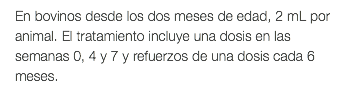 En bovinos desde los dos meses de edad, 2 mL por animal. El tratamiento incluye una dosis en las semanas 0, 4 y 7 y refuerzos de una dosis cada 6 meses.
