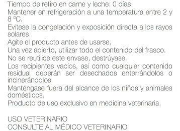 Tiempo de retiro en carne y leche: 0 días. Mantener en refrigeración a una temperatura entre 2 y 8 ºC. Evítese la congelación y exposición directa a los rayos solares. Agite el producto antes de usarse. Una vez abierto, utilizar todo el contenido del frasco. No se reutilice este envase, destrúyase. Los recipientes vacíos, así como cualquier contenido residual deberán ser desechados enterrándolos o incinerándolos. Manténgase fuera del alcance de los niños y animales domésticos. Producto de uso exclusivo en medicina veterinaria. USO VETERINARIO CONSULTE AL MÉDICO VETERINARIO