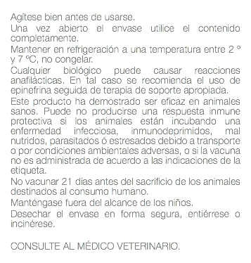  Agítese bien antes de usarse. Una vez abierto el envase utilice el contenido completamente. Mantener en refrigeración a una temperatura entre 2 º y 7 ºC, no congelar. Cualquier biológico puede causar reacciones anafilácticas. En tal caso se recomienda el uso de epinefrina seguida de terapia de soporte apropiada. Este producto ha demostrado ser eficaz en animales sanos. Puede no producirse una respuesta inmune protectiva si los animales están incubando una enfermedad infecciosa, inmunodeprimidos, mal nutridos, parasitados ó estresados debido a transporte o por condiciones ambientales adversas, o si la vacuna no es administrada de acuerdo a las indicaciones de la etiqueta. No vacunar 21 días antes del sacrificio de los animales destinados al consumo humano. Manténgase fuera del alcance de los niños. Desechar el envase en forma segura, entiérrese o incinérese. CONSULTE AL MÉDICO VETERINARIO. 