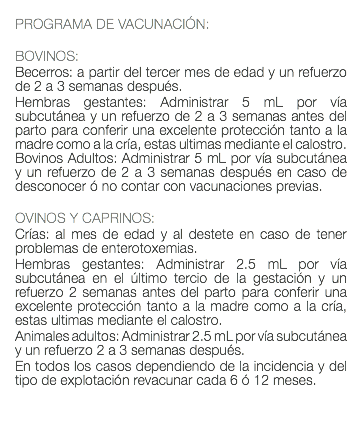  PROGRAMA DE VACUNACIÓN: BOVINOS: Becerros: a partir del tercer mes de edad y un refuerzo de 2 a 3 semanas después. Hembras gestantes: Administrar 5 mL por vía subcutánea y un refuerzo de 2 a 3 semanas antes del parto para conferir una excelente protección tanto a la madre como a la cría, estas ultimas mediante el calostro. Bovinos Adultos: Administrar 5 mL por vía subcutánea y un refuerzo de 2 a 3 semanas después en caso de desconocer ó no contar con vacunaciones previas. OVINOS Y CAPRINOS: Crías: al mes de edad y al destete en caso de tener problemas de enterotoxemias. Hembras gestantes: Administrar 2.5 mL por vía subcutánea en el último tercio de la gestación y un refuerzo 2 semanas antes del parto para conferir una excelente protección tanto a la madre como a la cría, estas ultimas mediante el calostro. Animales adultos: Administrar 2.5 mL por vía subcutánea y un refuerzo 2 a 3 semanas después. En todos los casos dependiendo de la incidencia y del tipo de explotación revacunar cada 6 ó 12 meses. 