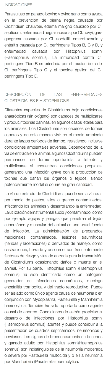 INDICACIONES: Para su uso en ganado bovino y ovino sano como ayuda en la prevención de pierna negra causada por Clostridium chauvoei, edema maligno causado por Cl. septicum, enfermedad negra causada por Cl. novyi, gas-gangrena causada por Cl. sordellii, enterotoxemia y enteritis causada por Cl. perfringens Tipos B, C y D, y enfermedad causada por Histophilus somni (Haemophilus somnus). La inmunidad contra Cl. perfringens Tipo B es brindada por el toxoide beta del Cl. perfringens Tipo C y el toxoide épsilon del Cl. perfringens Tipo D. DESCRIPCIÓN DE LAS ENFERMEDADES CLOSTRIDIALES E HISTOPHILOSIS: Diferentes especies de Clostridiums bajo condiciones anaeróbicas (sin oxígeno) son capaces de multiplicarse y producir toxinas dañinas, en algunos casos letales para los animales. Los Clostridiums son capaces de formar esporas y de esta manera vivir en el medio ambiente durante largos períodos de tiempo, resistiendo inclusive condiciones ambientales adversas. Dependiendo de la vía de entrada en el animal, algunos Clostridiums pueden permanecer de forma oportunista o latente y multiplicarse si encuentran condiciones propicias, generando una infección grave con la producción de toxinas que dañan los órganos o tejidos, siendo potencialmente mortal si ocurre en gran cantidad. La vía de entrada de Clostridiums puede ser la vía oral, por medio de pastos, silos o granos contaminados, infectando los animales y desarrollando la enfermedad. La utilización de instrumental sucio y contaminado, como por ejemplo agujas y jeringas que penetran el tejido subcutáneo y muscular del animal es una usual fuente de infección. La administración de preparados medicinales contaminados, lesiones traumáticas (heridas y laceraciones) o derivados de manejo, como castraciones, herrado y descorne, son frecuentemente factores de riesgo y vías de entrada para la transmisión de Clostridiums ocasionando daños o muerte en el animal. Por su parte, Histophilus somni (Haemophilus somnus) ha sido identificado como un patógeno generador de infecciones neumónicas, meningo encefalitis trombotica y del tracto reproductivo. Puede ser aislado como único agente causal de neumonía o en conjunción con Mycoplasma, Pasteurella y Mannheimia haemolytica. También ha sido reportado como agente causal de abortos. Condiciones de estrés propician el desarrollo de infecciones por Histophilus somni (Haemophilus somnus) latentes y puede contribuir a la presentación de cuadros septicémicos, neumónicos y nerviosos. Los signos de bronconeumonía en becerros y ganado adulto por Histophilus somni(Haemophilus somnus) son indistinguibles de la neumonía moderada ó severa por Pasteurella multocida y d e l a neumonía por Mannheimia (Pausterella) haemolytica.