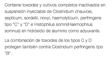 Contiene toxoides y cultivos completos inactivados en suspensión inyectable de Clostridium chauvoei, septicum, sordellii, novyi, haemolyticum, perfringens tipo “C” y “D” e Histophilus somni(Haemophilus somnus) en hidróxido de aluminio como adyuvante. La combinación de toxoides de los tipos C y D protegen también contra Clostridium perfringens tipo “B”. 