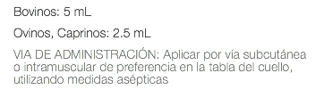 Bovinos: 5 mL Ovinos, Caprinos: 2.5 mL VIA DE ADMINISTRACIÓN: Aplicar por vía subcutánea o intramuscular de preferencia en la tabla del cuello, utilizando medidas asépticas