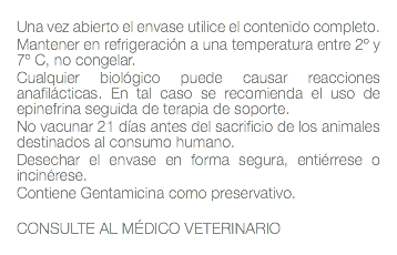  Una vez abierto el envase utilice el contenido completo. Mantener en refrigeración a una temperatura entre 2º y 7º C, no congelar. Cualquier biológico puede causar reacciones anafilácticas. En tal caso se recomienda el uso de epinefrina seguida de terapia de soporte. No vacunar 21 días antes del sacrificio de los animales destinados al consumo humano. Desechar el envase en forma segura, entiérrese o incinérese. Contiene Gentamicina como preservativo. CONSULTE AL MÉDICO VETERINARIO 